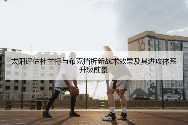 太阳评估杜兰特与布克挡拆新战术效果及其进攻体系升级前景