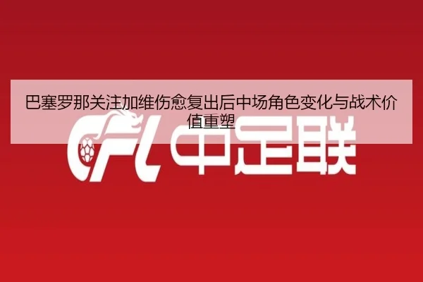 巴塞罗那关注加维伤愈复出后中场角色变化与战术价值重塑