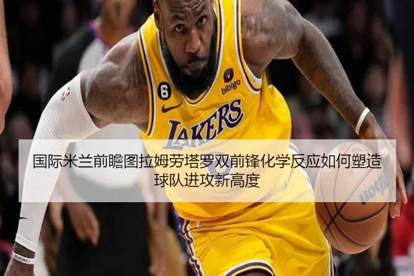 国际米兰前瞻图拉姆劳塔罗双前锋化学反应如何塑造球队进攻新高度