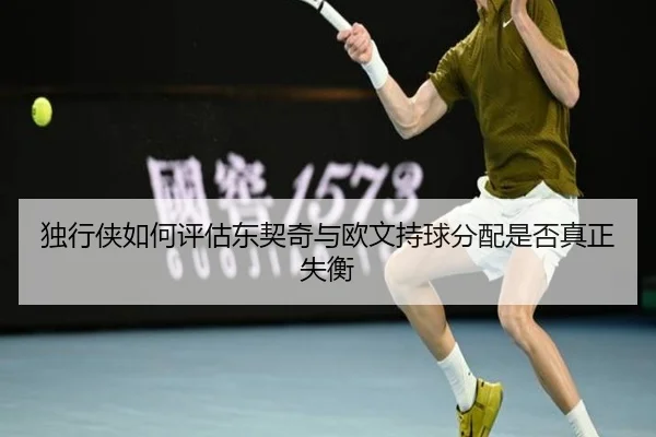 独行侠如何评估东契奇与欧文持球分配是否真正失衡