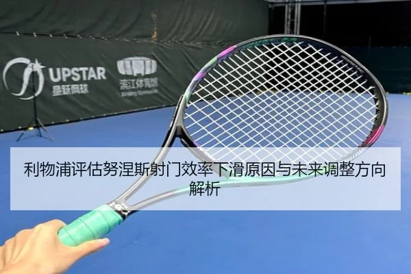 利物浦评估努涅斯射门效率下滑原因与未来调整方向解析