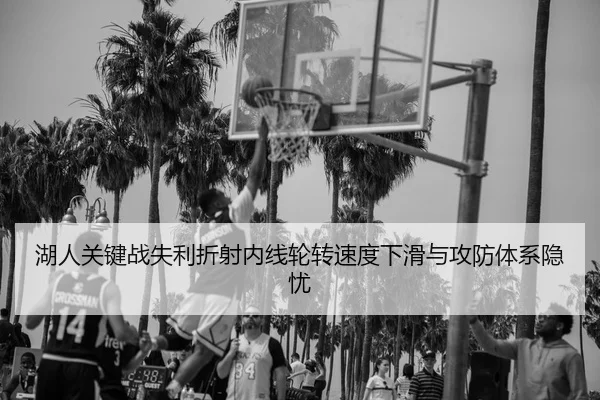 湖人关键战失利折射内线轮转速度下滑与攻防体系隐忧