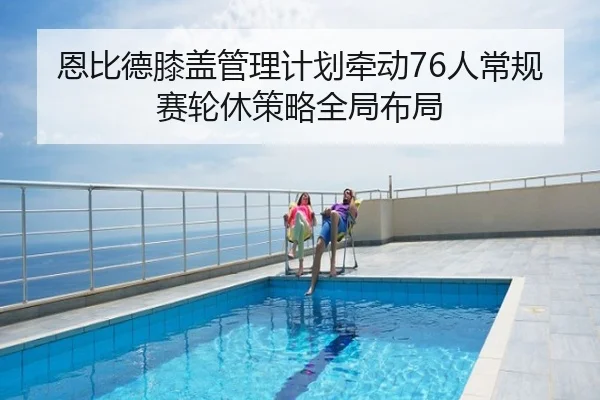 恩比德膝盖管理计划牵动76人常规赛轮休策略全局布局