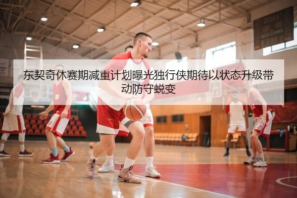 东契奇休赛期减重计划曝光独行侠期待以状态升级带动防守蜕变