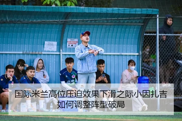 国际米兰高位压迫效果下滑之际小因扎吉如何调整阵型破局