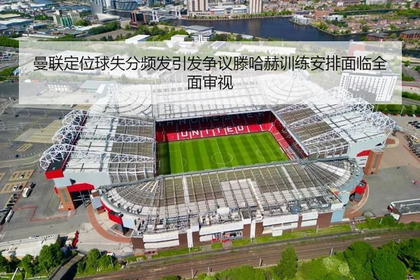 曼联定位球失分频发引发争议滕哈赫训练安排面临全面审视