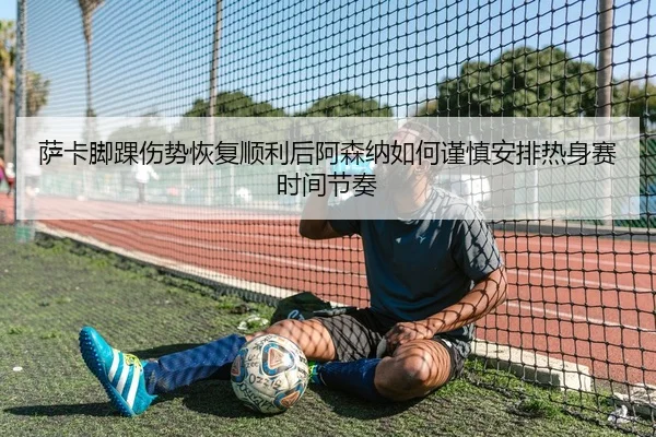 萨卡脚踝伤势恢复顺利后阿森纳如何谨慎安排热身赛时间节奏