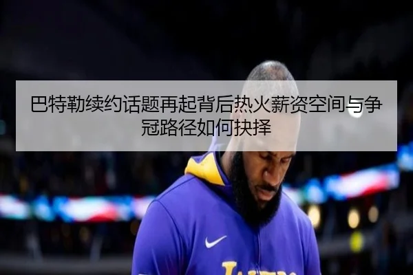 巴特勒续约话题再起背后热火薪资空间与争冠路径如何抉择