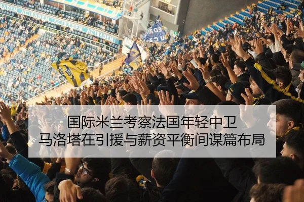 国际米兰考察法国年轻中卫 马洛塔在引援与薪资平衡间谋篇布局